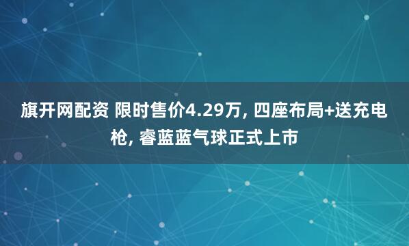 旗开网配资 限时售价4.29万, 四座布局+送充电枪, 睿蓝蓝气球正式上市