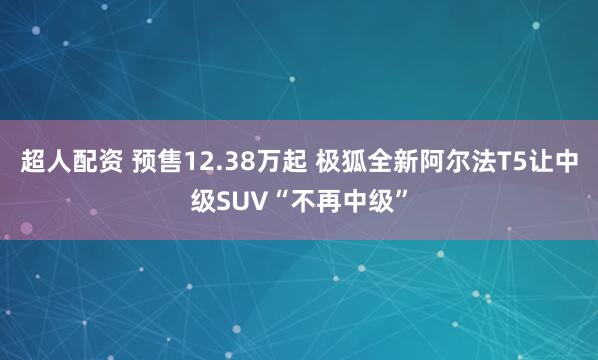 超人配资 预售12.38万起 极狐全新阿尔法T5让中级SUV“不再中级”