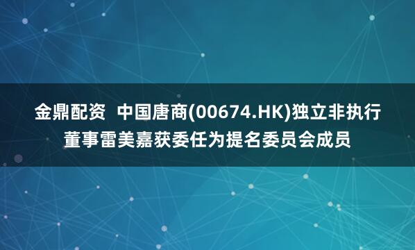 金鼎配资  中国唐商(00674.HK)独立非执行董事雷美嘉获委任为提名委员会成员