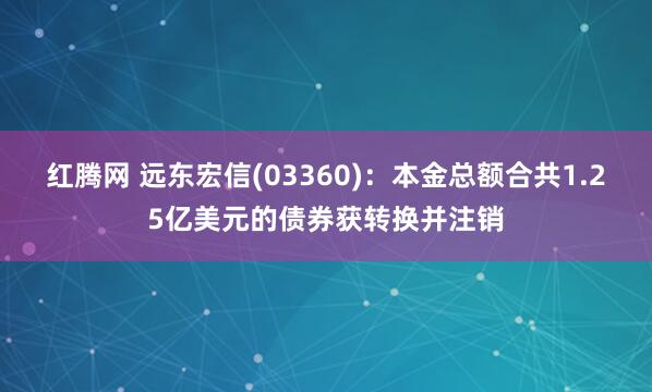 红腾网 远东宏信(03360)：本金总额合共1.25亿美元的债券获转换并注销