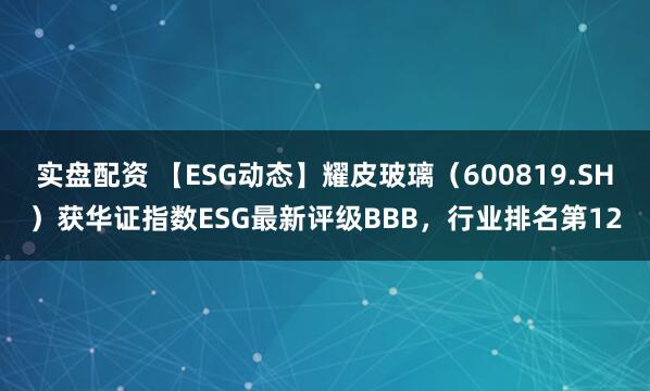 实盘配资 【ESG动态】耀皮玻璃（600819.SH）获华证指数ESG最新评级BBB，行业排名第12