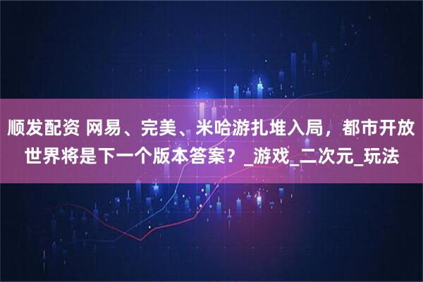 顺发配资 网易、完美、米哈游扎堆入局，都市开放世界将是下一个版本答案？_游戏_二次元_玩法