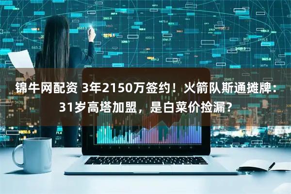 锦牛网配资 3年2150万签约！火箭队斯通摊牌：31岁高塔加盟，是白菜价捡漏？