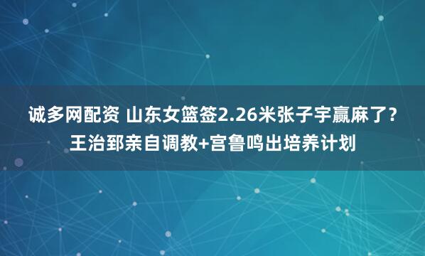 诚多网配资 山东女篮签2.26米张子宇赢麻了？王治郅亲自调教+宫鲁鸣出培养计划