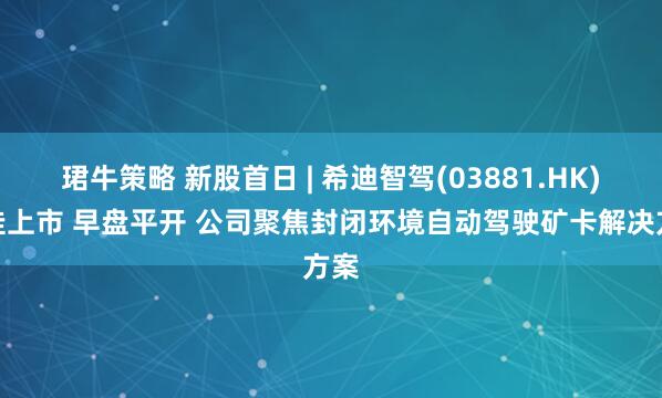 珺牛策略 新股首日 | 希迪智驾(03881.HK)首挂上市 早盘平开 公司聚焦封闭环境自动驾驶矿卡解决方案